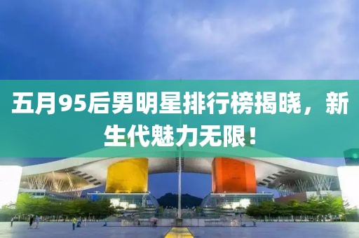 五月95后男明星排行榜揭曉，新生代魅力無限！