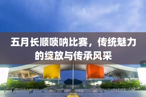 五月長順嗩吶比賽，傳統魅力的綻放與傳承風采