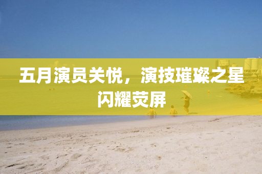 五月演員關悅，演技璀璨之星閃耀熒屏