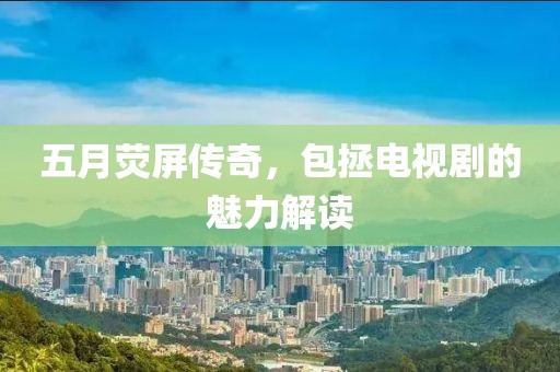 五月熒屏傳奇，包拯電視劇的魅力解讀