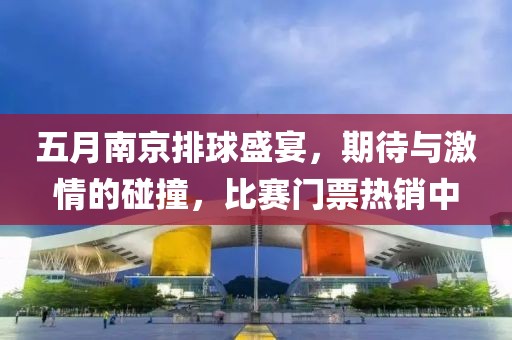 五月南京排球盛宴，期待與激情的碰撞，比賽門票熱銷中