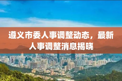 遵義市委人事調整動態，最新人事調整消息揭曉