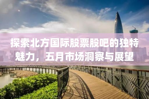 探索北方國際股票股吧的獨特魅力，五月市場洞察與展望