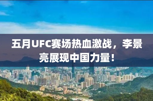 五月UFC賽場熱血激戰，李景亮展現中國力量！