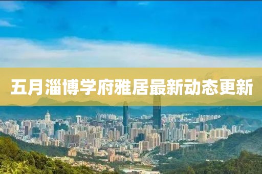 五月淄博學府雅居最新動態更新