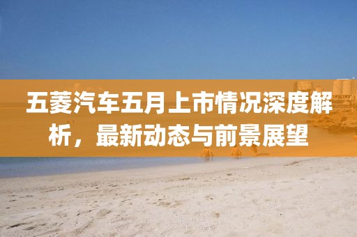 五菱汽車五月上市情況深度解析，最新動態與前景展望