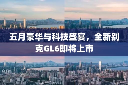五月豪華與科技盛宴，全新別克GL6即將上市