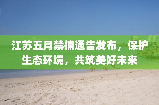 江蘇五月禁捕通告發布，保護生態環境，共筑美好未來