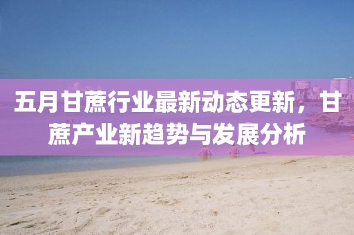 五月甘蔗行業最新動態更新，甘蔗產業新趨勢與發展分析