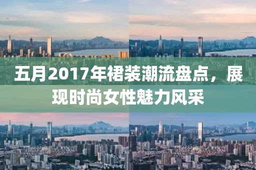 五月2017年裙裝潮流盤點，展現時尚女性魅力風采