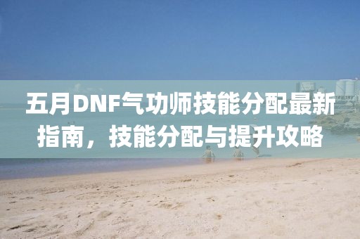 五月DNF氣功師技能分配最新指南，技能分配與提升攻略