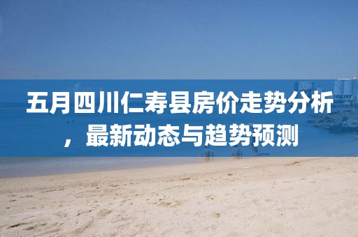 五月四川仁壽縣房價走勢分析，最新動態與趨勢預測