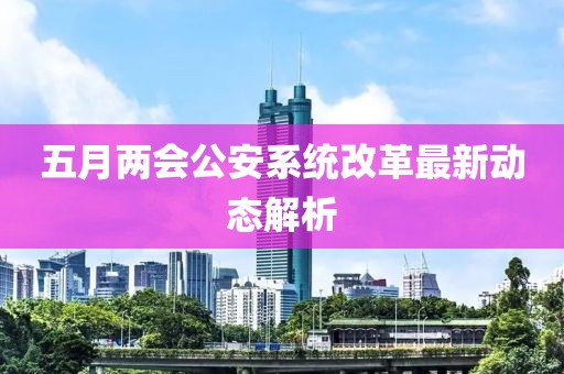 五月兩會公安系統改革最新動態解析