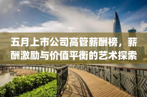 五月上市公司高管薪酬榜，薪酬激勵與價值平衡的藝術探索