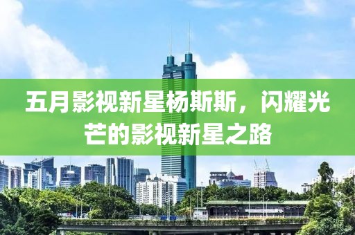 五月影視新星楊斯斯，閃耀光芒的影視新星之路