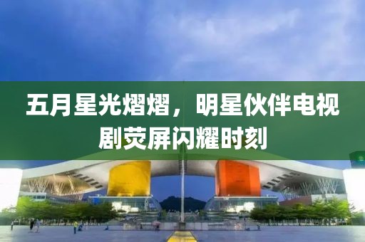 五月星光熠熠，明星伙伴電視劇熒屏閃耀時刻