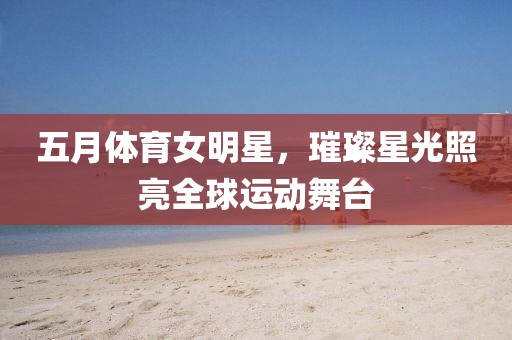 五月體育女明星，璀璨星光照亮全球運動舞臺