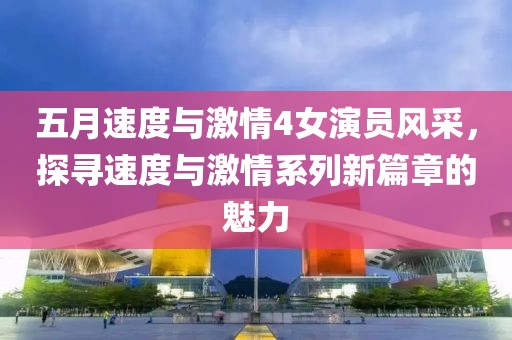 五月速度與激情4女演員風采，探尋速度與激情系列新篇章的魅力