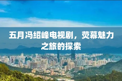 五月馮紹峰電視劇，熒幕魅力之旅的探索
