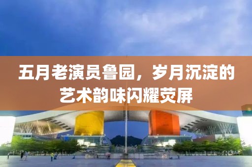 五月老演員魯園，歲月沉淀的藝術韻味閃耀熒屏