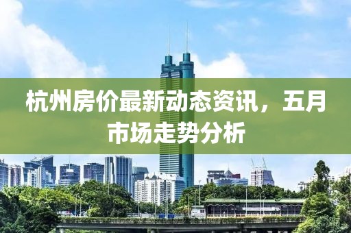 杭州房價最新動態資訊，五月市場走勢分析