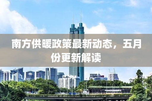 南方供暖政策最新動態，五月份更新解讀
