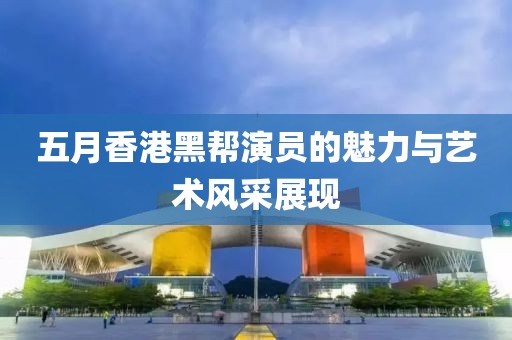 五月香港黑幫演員的魅力與藝術風采展現