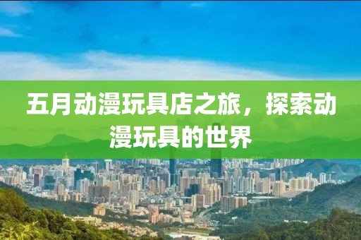五月動漫玩具店之旅，探索動漫玩具的世界