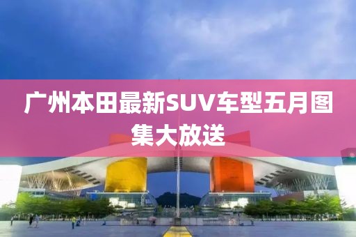廣州本田最新SUV車型五月圖集大放送