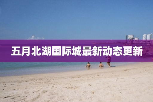 五月北湖國際城最新動態更新
