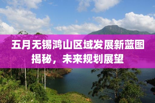 五月無錫鴻山區域發展新藍圖揭秘，未來規劃展望