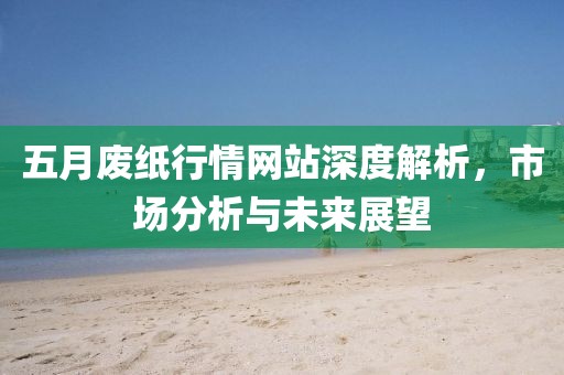 五月廢紙行情網站深度解析，市場分析與未來展望