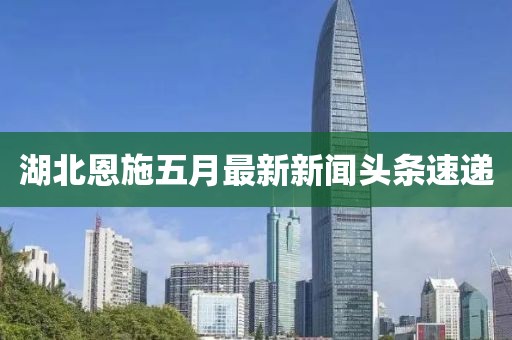 湖北恩施五月最新新聞頭條速遞