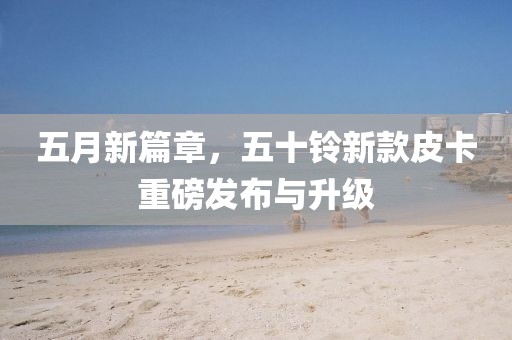 五月新篇章，五十鈴新款皮卡重磅發布與升級