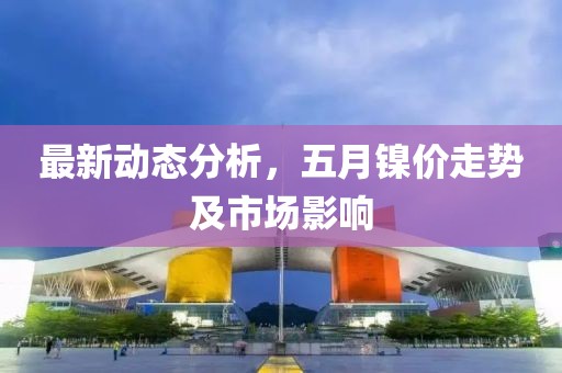 最新動態分析，五月鎳價走勢及市場影響