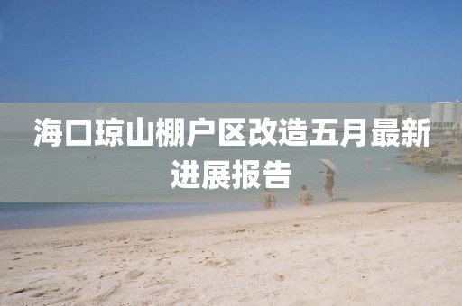 海口瓊山棚戶區改造五月最新進展報告