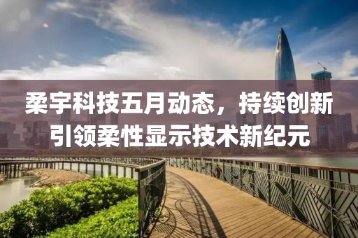 柔宇科技五月動態，持續創新引領柔性顯示技術新紀元