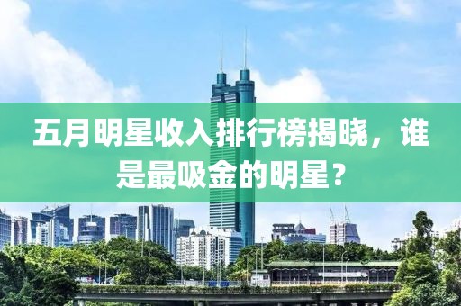 五月明星收入排行榜揭曉，誰是最吸金的明星？