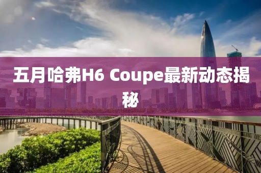 五月哈弗H6 Coupe最新動態揭秘