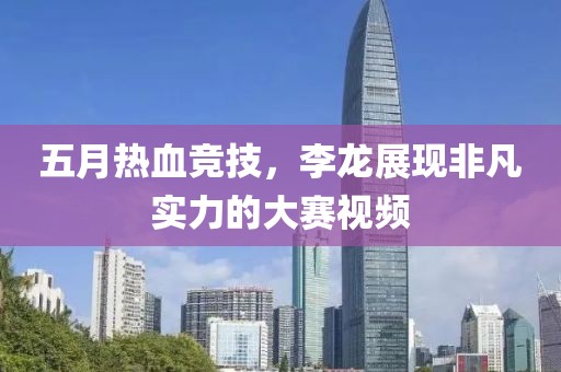 五月熱血競技，李龍展現非凡實力的大賽視頻