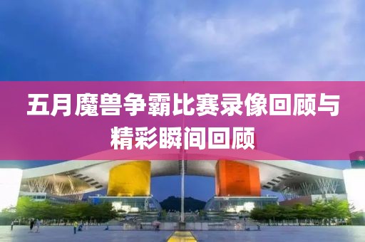 五月魔獸爭霸比賽錄像回顧與精彩瞬間回顧