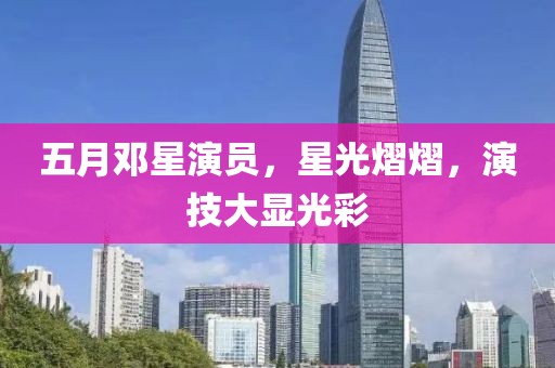 五月鄧星演員，星光熠熠，演技大顯光彩