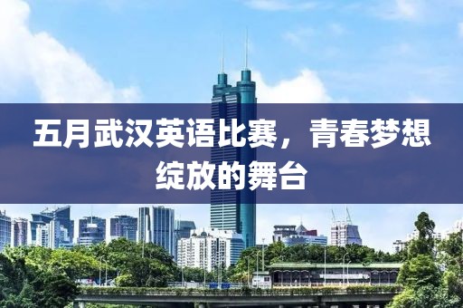 五月武漢英語比賽，青春夢想綻放的舞臺