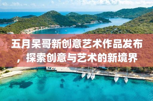 五月呆哥新創意藝術作品發布，探索創意與藝術的新境界