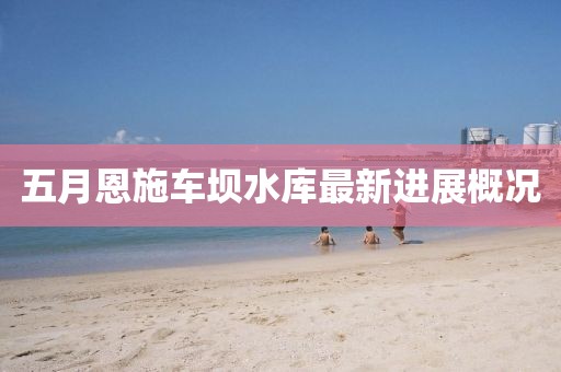 五月恩施車壩水庫最新進展概況