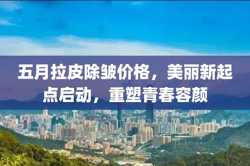 五月拉皮除皺價格，美麗新起點啟動，重塑青春容顏