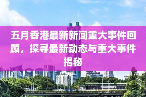 五月香港最新新聞重大事件回顧，探尋最新動態與重大事件揭秘