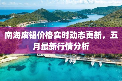南海廢鋁價格實時動態更新，五月最新行情分析