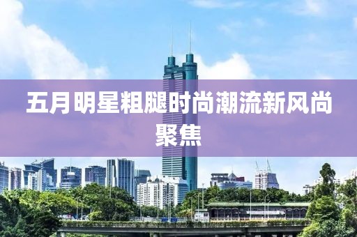 五月明星粗腿時尚潮流新風尚聚焦