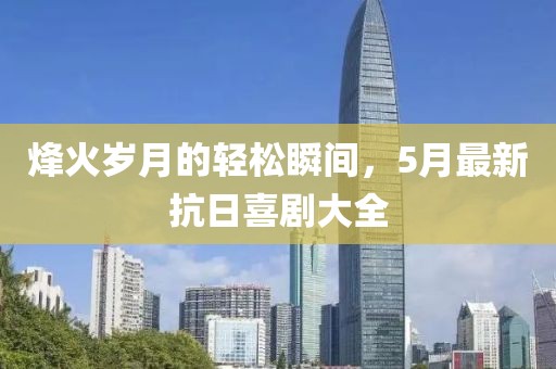 烽火歲月的輕松瞬間，5月最新抗日喜劇大全